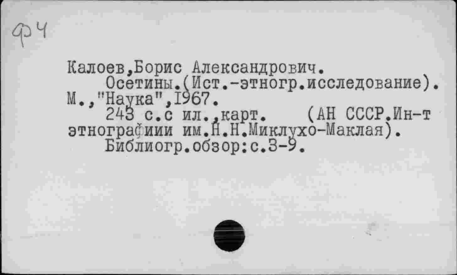 ﻿Калоев,Борис Александрович.
Осетины.(Ист.-этногр.исследование). М.,"Наука",1967.
243 с.с ил.,карт. (АН СССР.Йн-т этнографиии им.Н.Н.Миклухо-Маклая).
Библиогр.обзор:с.З-9.